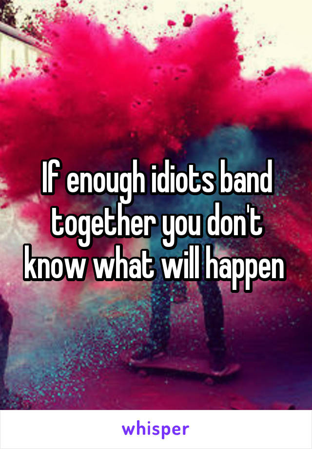 If enough idiots band together you don't know what will happen 