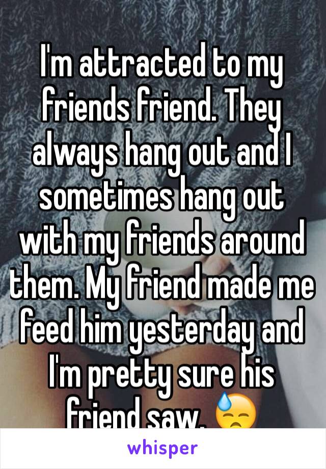 I'm attracted to my friends friend. They always hang out and I sometimes hang out with my friends around them. My friend made me feed him yesterday and I'm pretty sure his friend saw. 😓