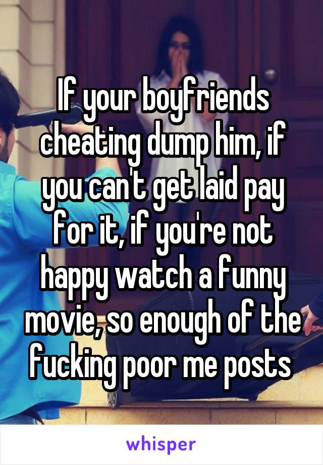 If your boyfriends cheating dump him, if you can't get laid pay for it, if you're not happy watch a funny movie, so enough of the fucking poor me posts 