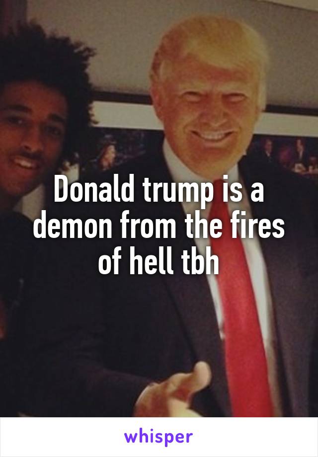 Donald trump is a demon from the fires of hell tbh