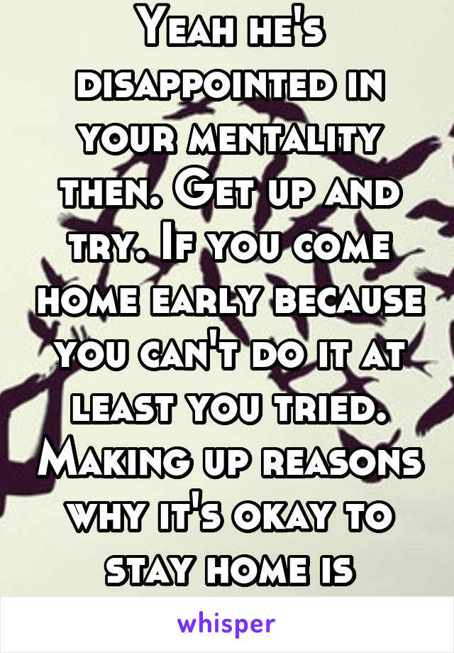 Yeah he's disappointed in your mentality then. Get up and try. If you come home early because you can't do it at least you tried. Making up reasons why it's okay to stay home is disappointing 