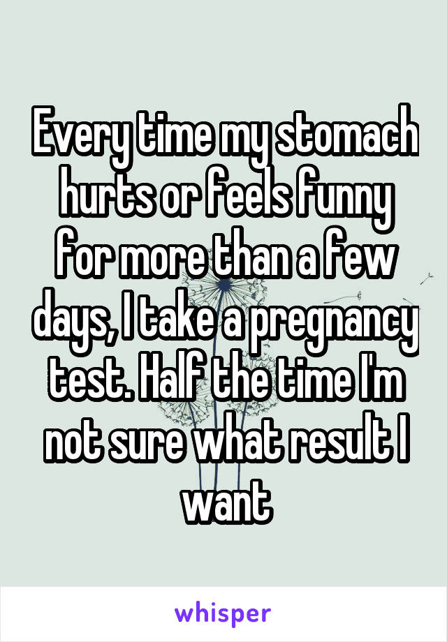 Every time my stomach hurts or feels funny for more than a few days, I take a pregnancy test. Half the time I'm not sure what result I want