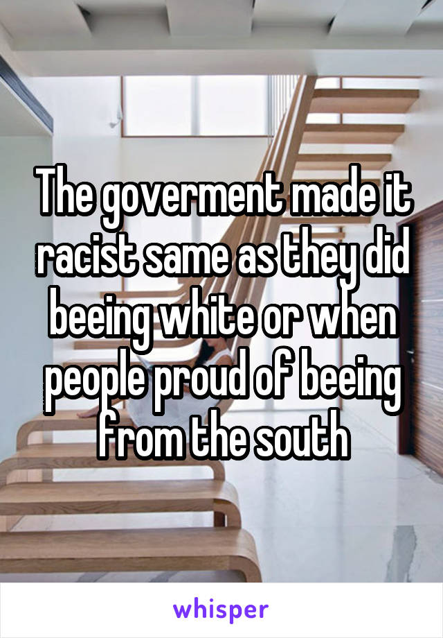 The goverment made it racist same as they did beeing white or when people proud of beeing from the south