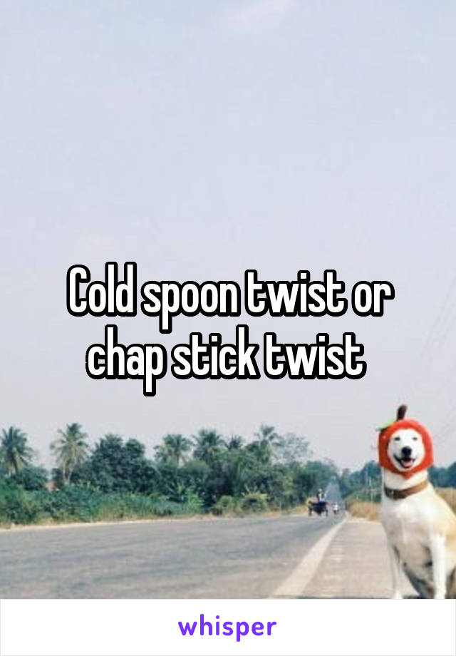 Cold spoon twist or chap stick twist 