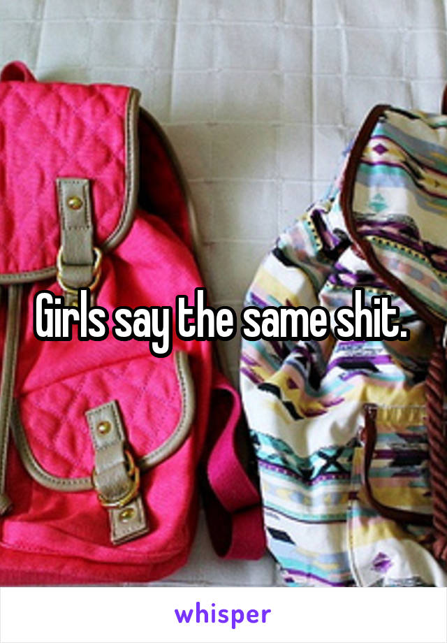 Girls say the same shit. 