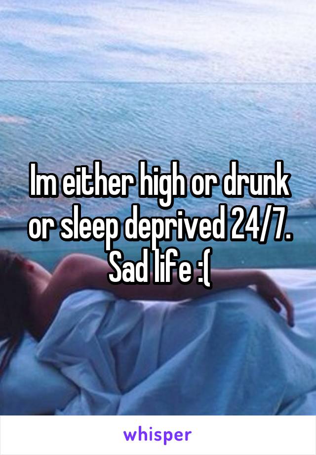 Im either high or drunk or sleep deprived 24/7.
Sad life :(