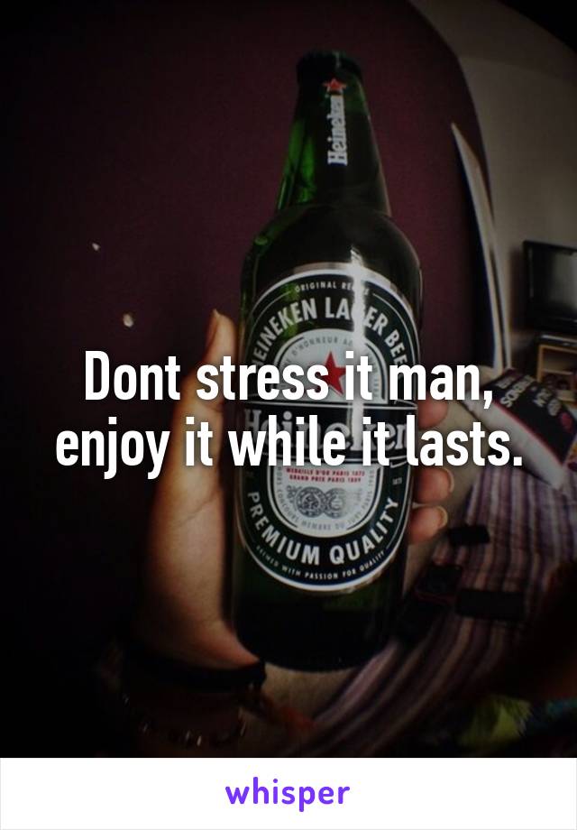 Dont stress it man, enjoy it while it lasts.