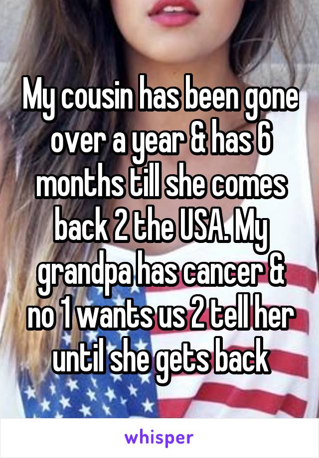My cousin has been gone over a year & has 6 months till she comes back 2 the USA. My grandpa has cancer & no 1 wants us 2 tell her until she gets back