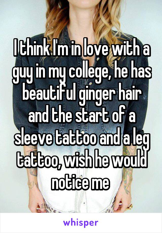 I think I'm in love with a guy in my college, he has beautiful ginger hair and the start of a sleeve tattoo and a leg tattoo, wish he would notice me 