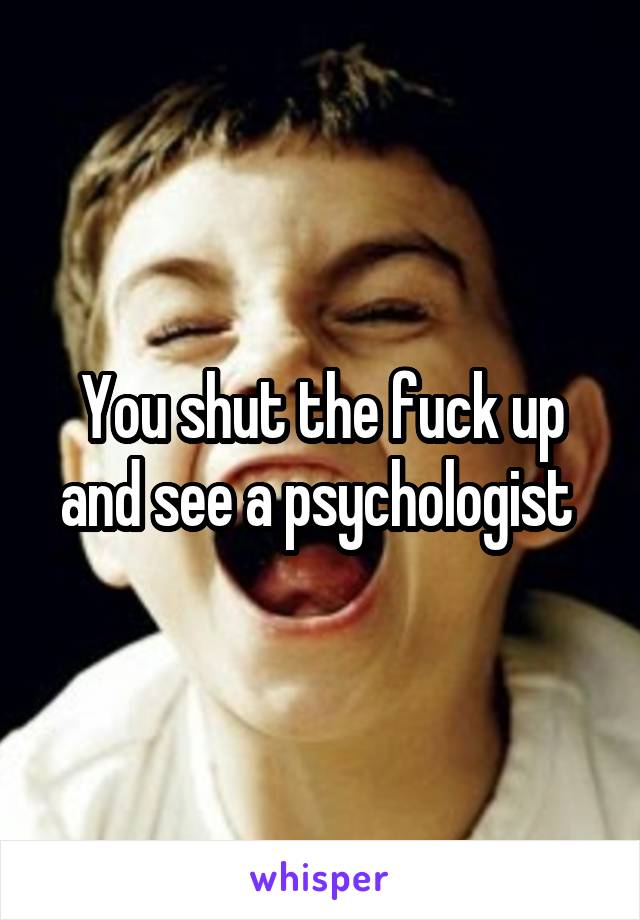 You shut the fuck up and see a psychologist 