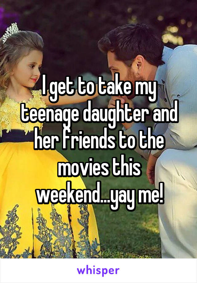 I get to take my teenage daughter and her friends to the movies this weekend...yay me!