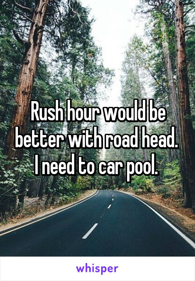Rush hour would be better with road head.  I need to car pool. 