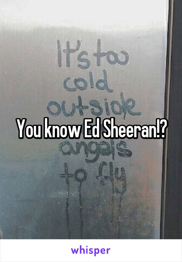 You know Ed Sheeran!?