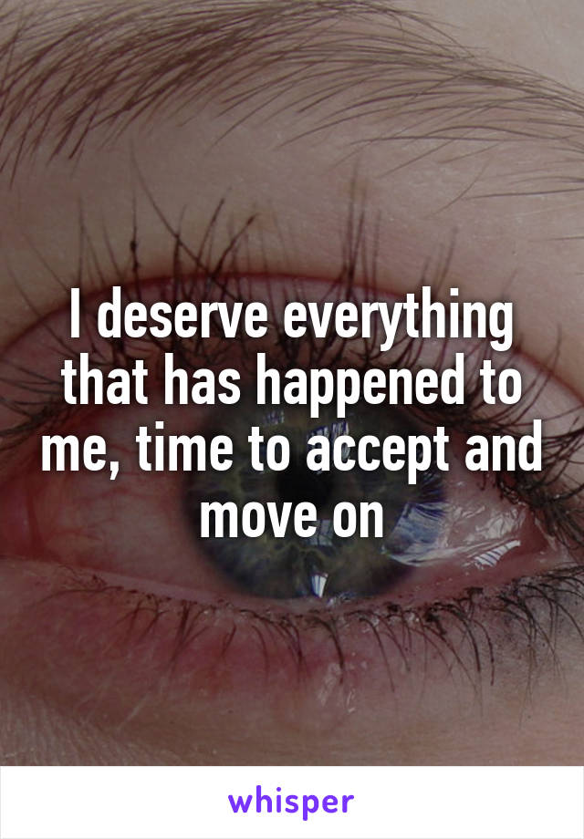 I deserve everything that has happened to me, time to accept and move on