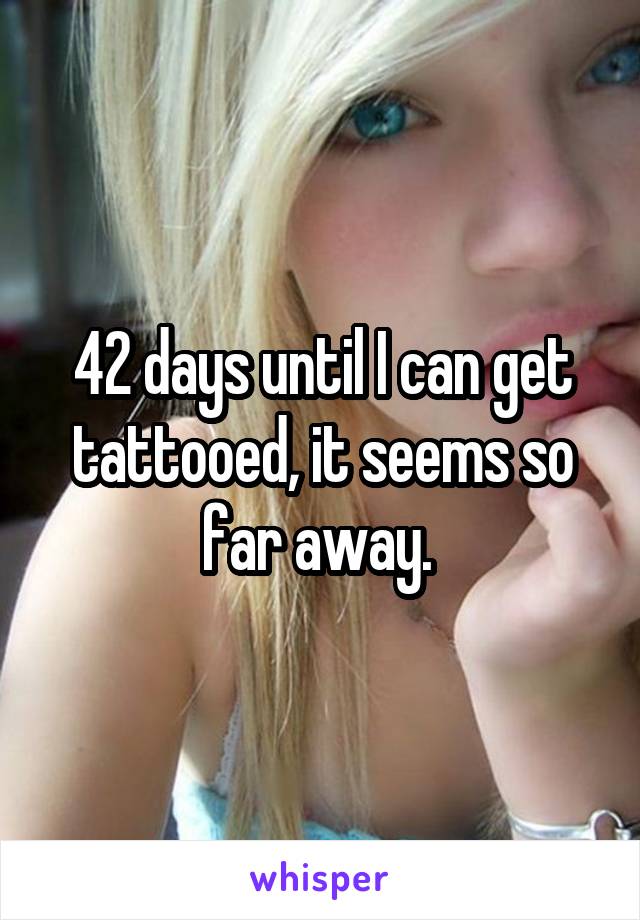 42 days until I can get tattooed, it seems so far away. 