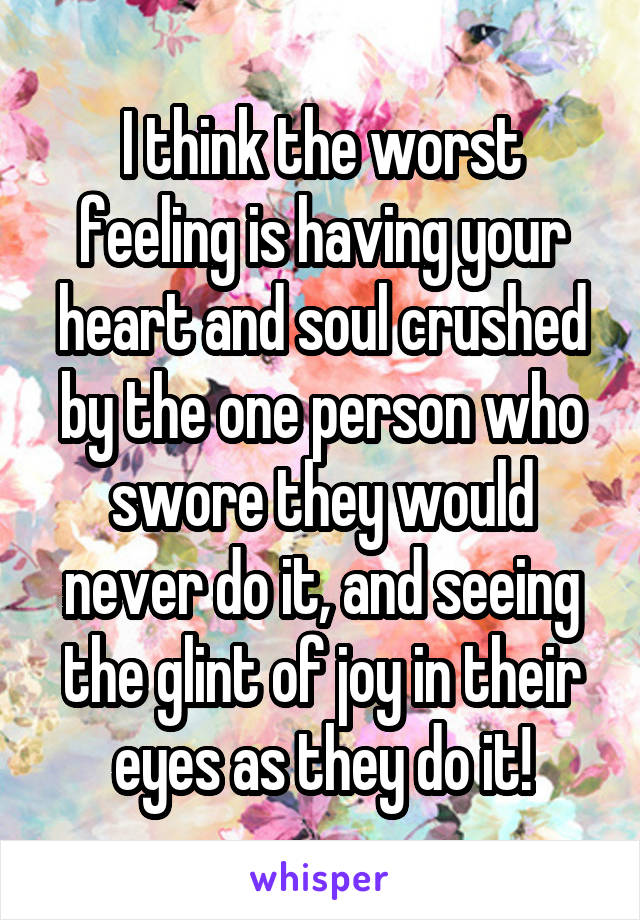 I think the worst feeling is having your heart and soul crushed by the one person who swore they would never do it, and seeing the glint of joy in their eyes as they do it!