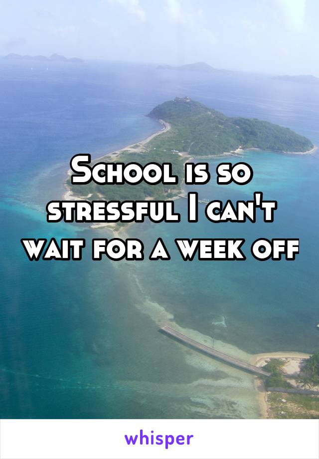School is so stressful I can't wait for a week off 