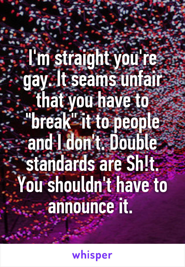 I'm straight you're gay. It seams unfair that you have to "break" it to people and I don't. Double standards are Sh!t. You shouldn't have to announce it. 