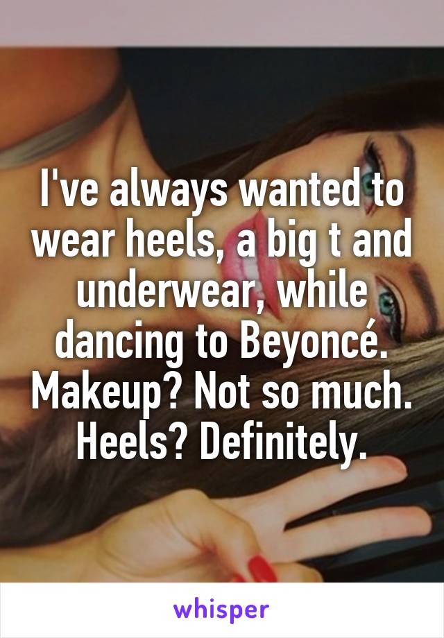I've always wanted to wear heels, a big t and underwear, while dancing to Beyoncé. Makeup? Not so much. Heels? Definitely.