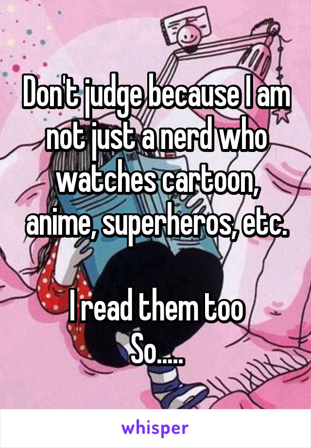 Don't judge because I am not just a nerd who watches cartoon, anime, superheros, etc.

I read them too
So.....