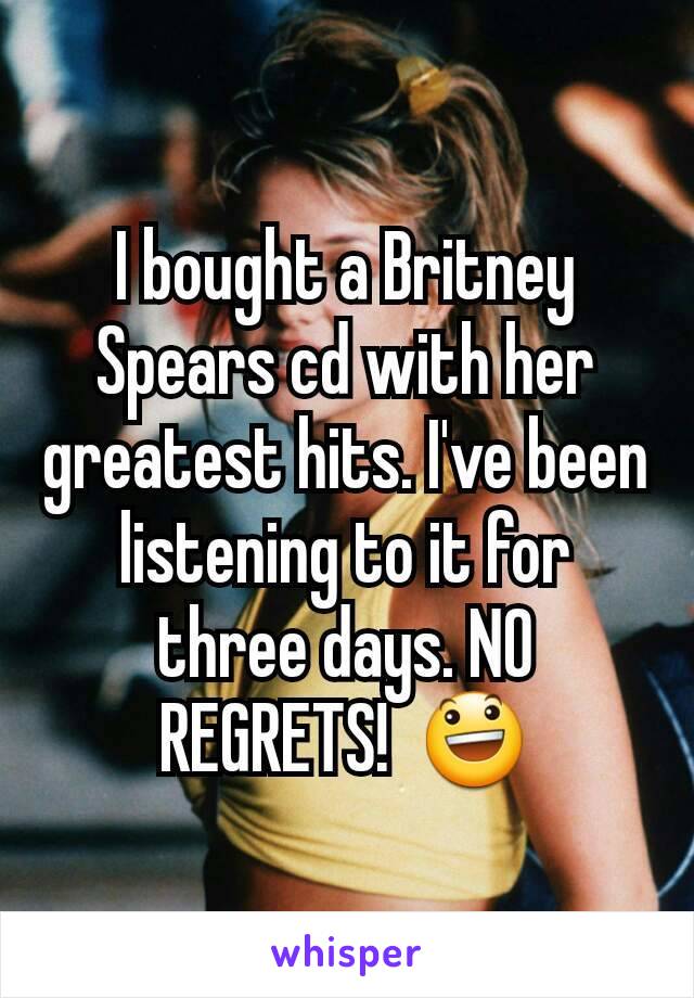 I bought a Britney Spears cd with her greatest hits. I've been listening to it for three days. NO REGRETS!  😃