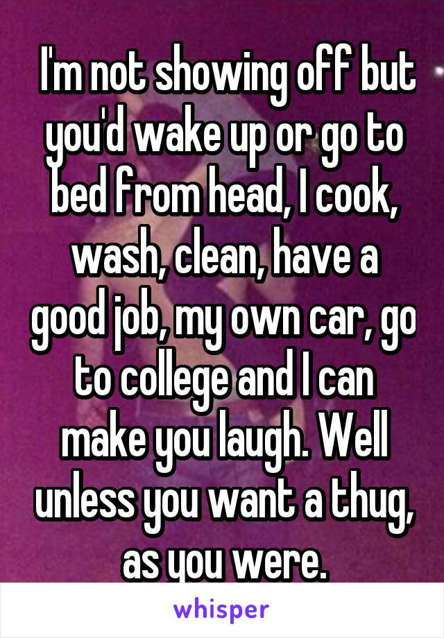  I'm not showing off but you'd wake up or go to bed from head, I cook, wash, clean, have a good job, my own car, go to college and I can make you laugh. Well unless you want a thug, as you were.