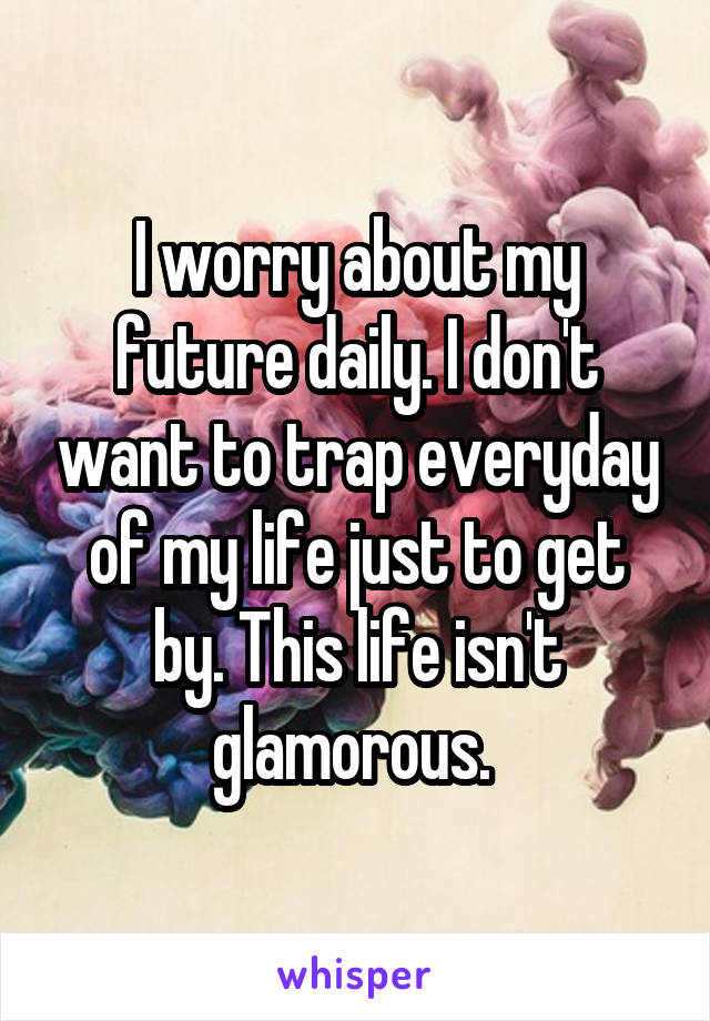 I worry about my future daily. I don't want to trap everyday of my life just to get by. This life isn't glamorous. 