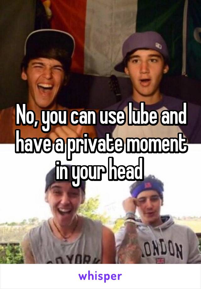 No, you can use lube and have a private moment in your head 
