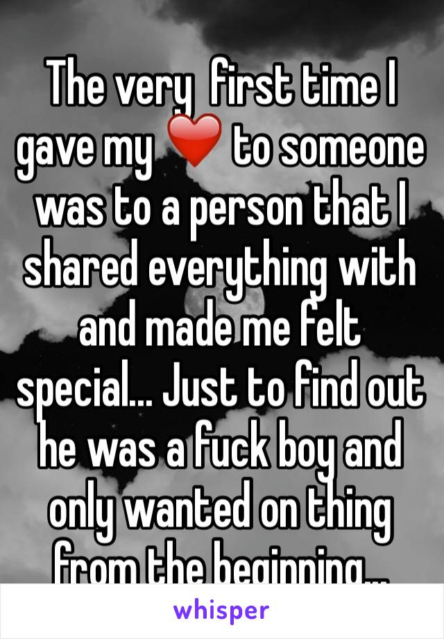 The very  first time I gave my ❤️ to someone was to a person that I shared everything with and made me felt special... Just to find out he was a fuck boy and only wanted on thing from the beginning...