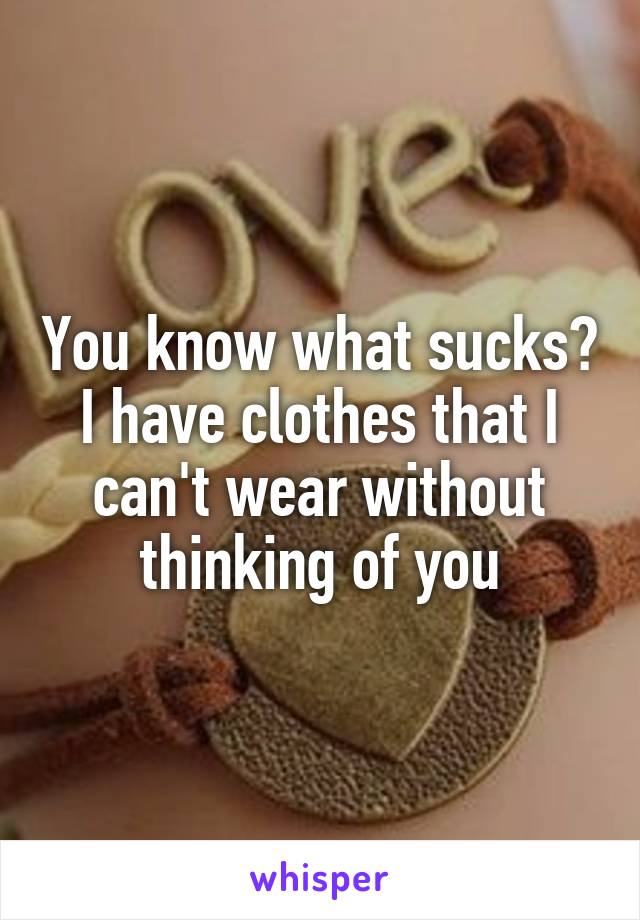You know what sucks? I have clothes that I can't wear without thinking of you