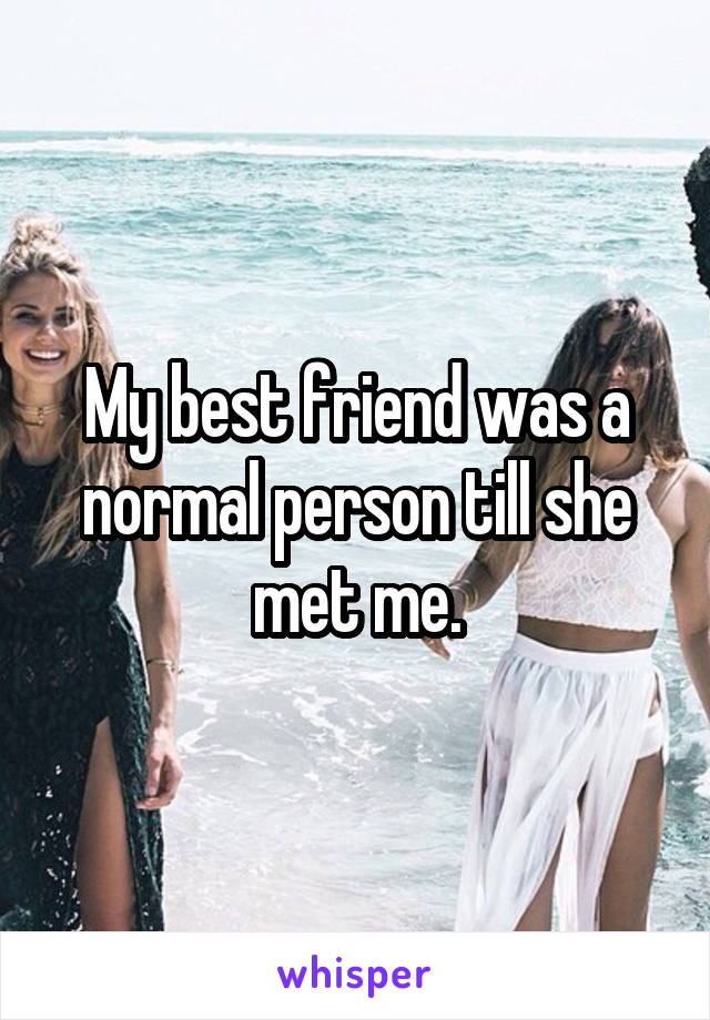 My best friend was a normal person till she met me.