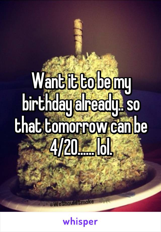 Want it to be my birthday already.. so that tomorrow can be 4/20...... lol.