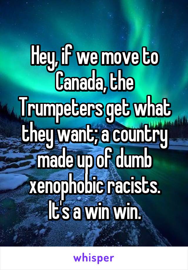 Hey, if we move to Canada, the Trumpeters get what they want; a country made up of dumb xenophobic racists.
It's a win win.