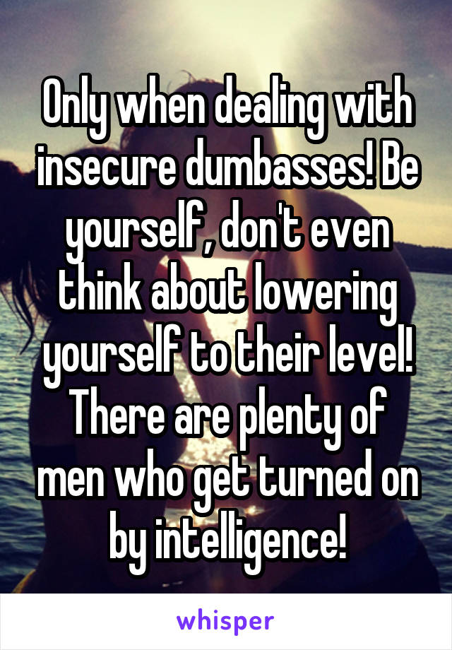 Only when dealing with insecure dumbasses! Be yourself, don't even think about lowering yourself to their level! There are plenty of men who get turned on by intelligence!