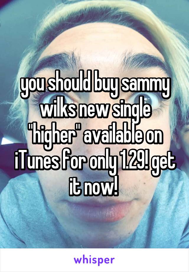 you should buy sammy wilks new single "higher" available on iTunes for only 1.29! get it now! 