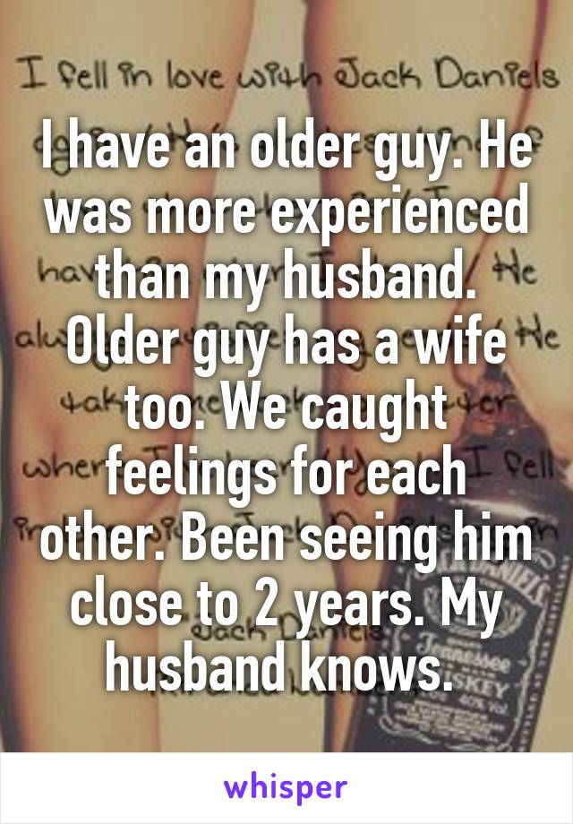 I have an older guy. He was more experienced than my husband. Older guy has a wife too. We caught feelings for each other. Been seeing him close to 2 years. My husband knows. 