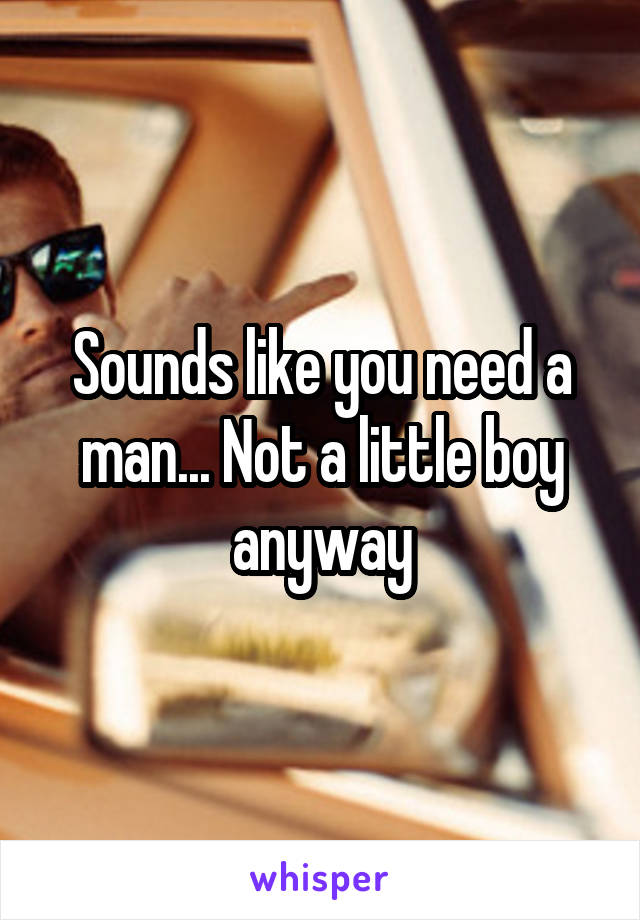 Sounds like you need a man... Not a little boy anyway