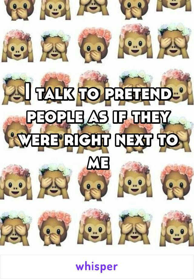 I talk to pretend people as if they were right next to me
