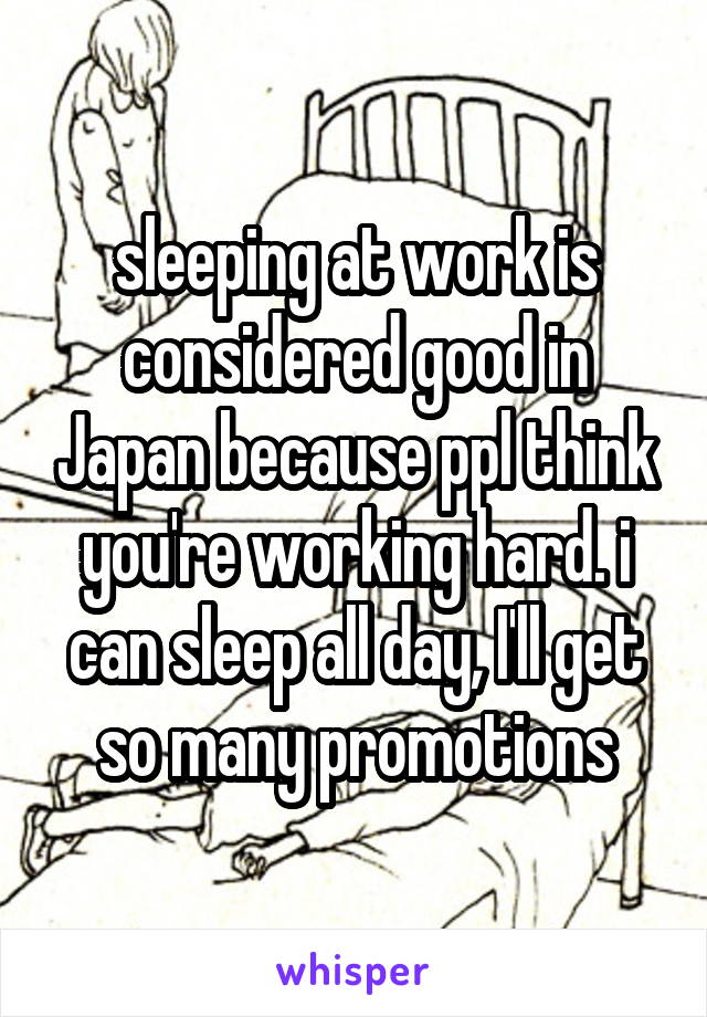 sleeping at work is considered good in Japan because ppl think you're working hard. i can sleep all day, I'll get so many promotions
