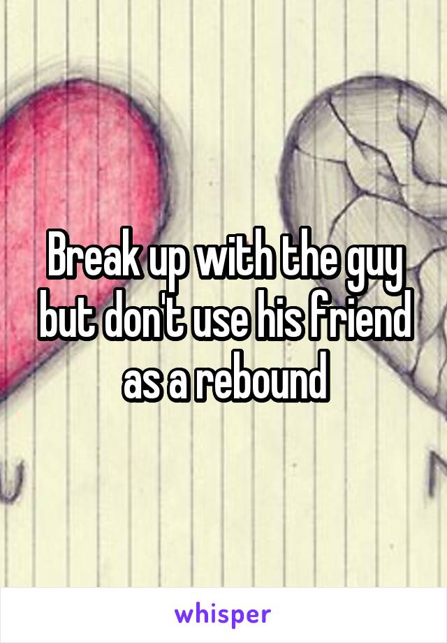 Break up with the guy but don't use his friend as a rebound