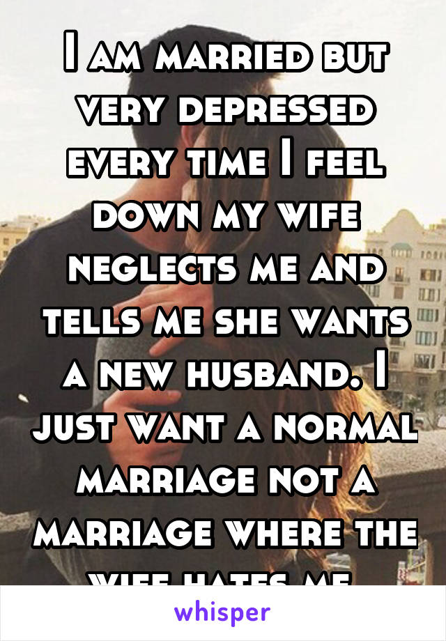 I am married but very depressed every time I feel down my wife neglects me and tells me she wants a new husband. I just want a normal marriage not a marriage where the wife hates me.