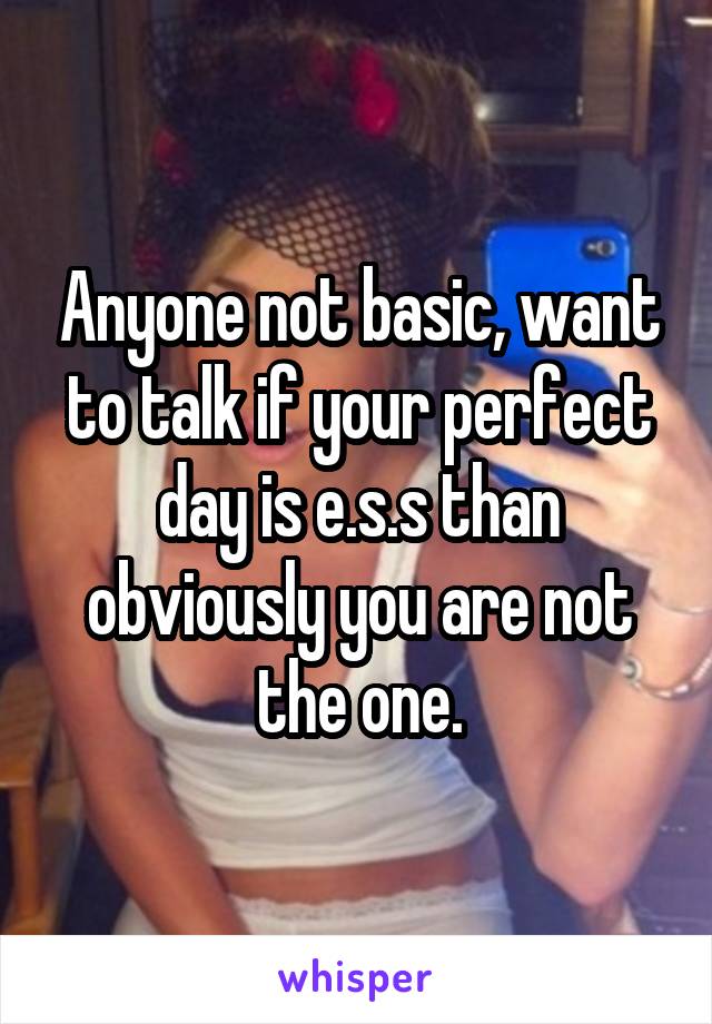 Anyone not basic, want to talk if your perfect day is e.s.s than obviously you are not the one.