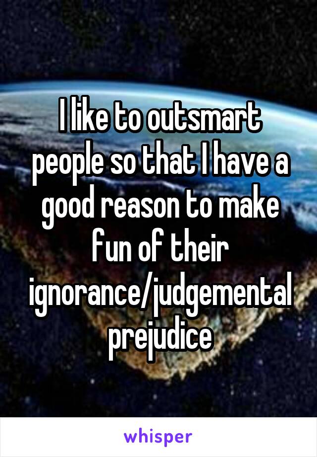 I like to outsmart people so that I have a good reason to make fun of their ignorance/judgemental prejudice
