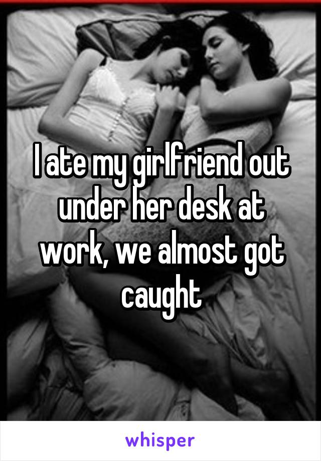 I ate my girlfriend out under her desk at work, we almost got caught