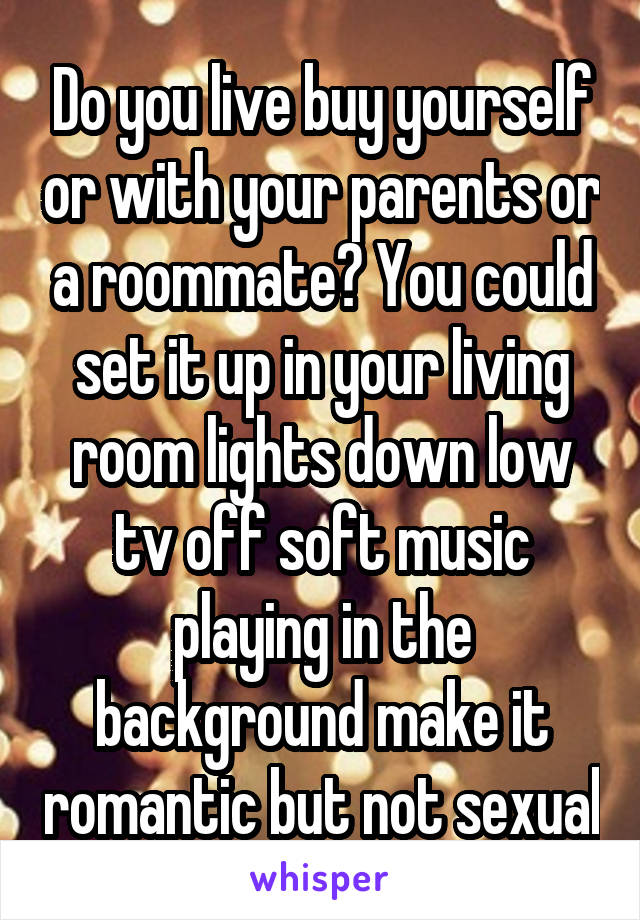 Do you live buy yourself or with your parents or a roommate? You could set it up in your living room lights down low tv off soft music playing in the background make it romantic but not sexual