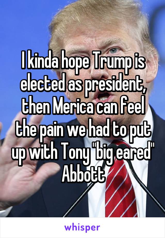 I kinda hope Trump is elected as president, then Merica can feel the pain we had to put up with Tony "big eared" Abbott
