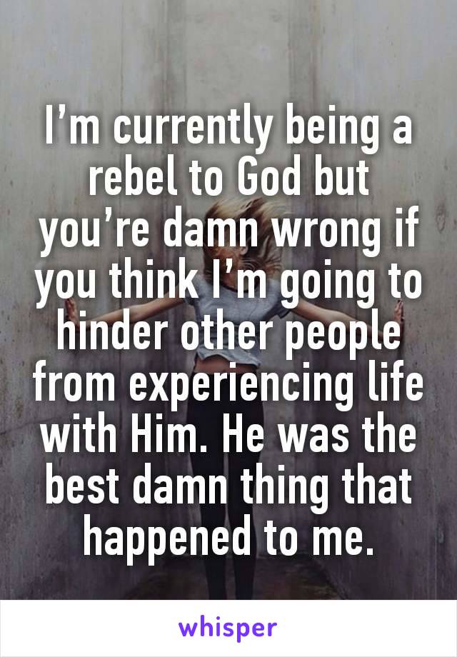 I’m currently being a rebel to God but you’re damn wrong if you think I’m going to hinder other people from experiencing life with Him. He was the best damn thing that happened to me.