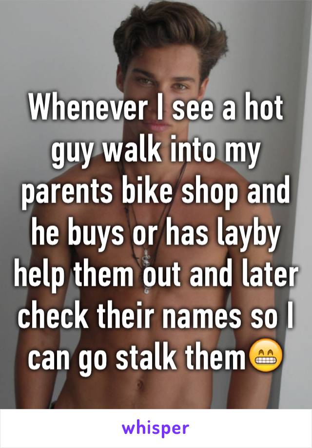 Whenever I see a hot guy walk into my parents bike shop and he buys or has layby help them out and later check their names so I can go stalk them😁