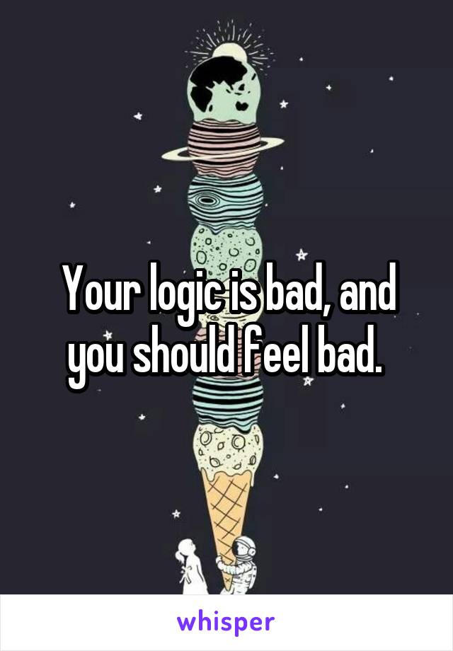 Your logic is bad, and you should feel bad. 
