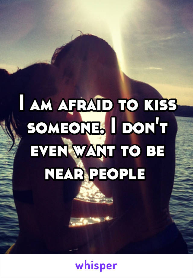 I am afraid to kiss someone. I don't even want to be near people 